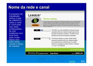 Nome da rede e canal
O programa de
instalalação
chama a rede
de LINKSYS e
utiliza o canal
6. Você pode
usar essas
configurações.
Se tiver
problemas com
sinal fraco
pode mudar
depois para
outro canal,
usando o Setup
do roteador.

Índice

682

 