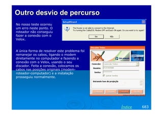 Outro desvio de percurso
No nosso teste ocorreu
um erro neste ponto. O
roteador não conseguiu
fazer a conexão com o
Velox.

A única forma de resolver este problema foi
remanejar os cabos, ligando o modem
diretamente no computador e fazendo a
conexão com o Velox, usando o seu
discador. Feita a conexão, colocamos os
cabos nas posições originais (modemroteador-computador) e a instalação
prosseguiu normalmente.

Índice

683

 
