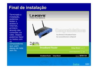Final de instalação
Terminada a
instalação,
podemos
testar o
acesso à
Internet,
primeiro
através das
conexões via
cabo. Depois
podemos fazer
os testes com
os
computadores
que usam
placas de rede
sem fio.

Índice

684

 