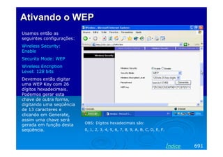 Ativando o WEP
Usamos então as
seguintes configurações:
Wireless Security:
Enable
Security Mode: WEP
Wireless Encription
Level: 128 bits
Devemos então digitar
uma WEP Key com 26
dígitos hexadecimais.
Podemos gerar esta
chave de outra forma,
digitando uma seqüência
de 13 caracteres e
clicando em Generate,
assim uma chave será
gerada em função desta
seqüência.

OBS: Dígitos hexadecimais são:
0, 1, 2, 3, 4, 5, 6, 7, 8, 9, A, B, C, D, E, F.

Índice

691

 