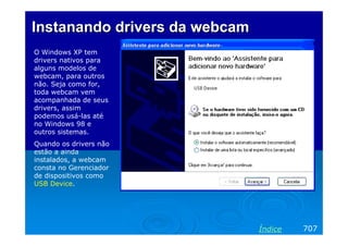 Instanando drivers da webcam
O Windows XP tem
drivers nativos para
alguns modelos de
webcam, para outros
não. Seja como for,
toda webcam vem
acompanhada de seus
drivers, assim
podemos usá-las até
no Windows 98 e
outros sistemas.
Quando os drivers não
estão a ainda
instalados, a webcam
consta no Gerenciador
de dispositivos como
USB Device.

Índice

707

 