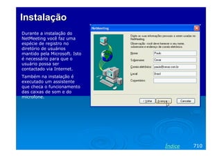 Instalação
Durante a instalação do
NetMeeting você faz uma
espécie de registro no
diretório de usuários
mantido pela Microsoft. Isto
é necessário para que o
usuário possa ser
contactado via Internet.
Também na instalação é
executado um assistente
que checa o funcionamento
das caixas de som e do
microfone.

Índice

710

 
