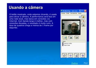 Usando a câmera
O botão mostrado, onde estamos clicando, é usado
para ativar a câmera. A performance será boa em
uma rede local, mas baixa em conexões via
Internet. Com banda larga é melhor, mas com
conexões discadas, o resultado é muito ruim. A
taxa de quadros chega a menos de 1 frame por
segundo.

Índice

712

 