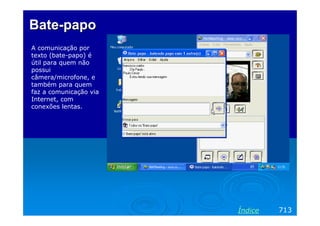 Bate-papo
A comunicação por
texto (bate-papo) é
útil para quem não
possui
câmera/microfone, e
também para quem
faz a comunicação via
Internet, com
conexões lentas.

Índice

713

 