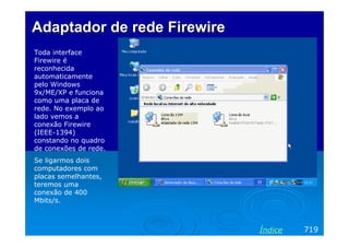 Adaptador de rede Firewire
Toda interface
Firewire é
reconhecida
automaticamente
pelo Windows
9x/ME/XP e funciona
como uma placa de
rede. No exemplo ao
lado vemos a
conexão Firewire
(IEEE-1394)
constando no quadro
de conexões de rede.
Se ligarmos dois
computadores com
placas semelhantes,
teremos uma
conexão de 400
Mbits/s.

Índice

719

 