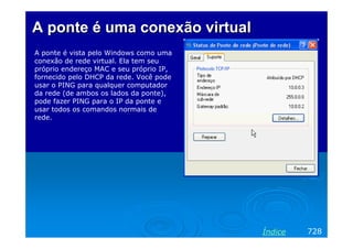 A ponte é uma conexão virtual
A ponte é vista pelo Windows como uma
conexão de rede virtual. Ela tem seu
próprio endereço MAC e seu próprio IP,
fornecido pelo DHCP da rede. Você pode
usar o PING para qualquer computador
da rede (de ambos os lados da ponte),
pode fazer PING para o IP da ponte e
usar todos os comandos normais de
rede.

Índice

728

 