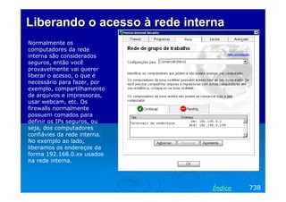 Liberando o acesso à rede interna
Normalmente os
computadores da rede
interna são considerados
seguros, então você
provavelmente vai querer
liberar o acesso, o que é
necessário para fazer, por
exemplo, compartilhamento
de arquivos e impressoras,
usar webcam, etc. Os
firewalls normalmente
possuem comados para
definir os IPs seguros, ou
seja, dos computadores
confiávies da rede interna.
No exemplo ao lado,
liberamos os endereços da
forma 192.168.0.xx usados
na rede interna.

Índice

738

 