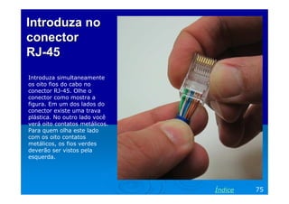 Introduza no
conector
RJ-45
Introduza simultaneamente
os oito fios do cabo no
conector RJ-45. Olhe o
conector como mostra a
figura. Em um dos lados do
conector existe uma trava
plástica. No outro lado você
verá oito contatos metálicos.
Para quem olha este lado
com os oito contatos
metálicos, os fios verdes
deverão ser vistos pela
esquerda.

Índice

75

 