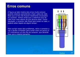 Erros comuns
A figura ao lado mostra dois erros muito comuns
quando estamos aprendendo a fazer cabos de rede.
Note que os fios não ficaram totalmente encaixados
no conector. Vemos ainda que a cobertura azul do
cabo ficou mais abaixo do que deveria estar. Como
resultado, o conector não ficará bem preso no cabo, e
poderá soltar depois de algum tempo.

Para corrigir esses dois problemas, retire o conector e
use o alicate crimpador para cortar mais um pouco (2
a 3 milímetros) os oito fios do conector, que deverão
ficar com o mesmo tamanho.

Índice

77

 
