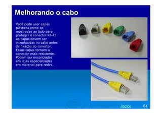 Melhorando o cabo
Você pode usar capas
plásticas como as
mostradas ao lado para
proteger o conector RJ-45.
As capas devem ser
introduzidas no cabo antes
de fixação do conector.
Essas capas tornam o
conector mais resistente.
Podem ser encontradas
em lojas especializadas
em material para redes.

Índice

81

 