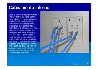 Cabeamento interno
Não é um bom procedimento
deixar cabos de rede soltos
pelo chão, ou passando pelos
rodapés. O ideal é utilizar
uma tubulação apropriada,
passando por dentro das
paredes, em eletrodutos. Não
devemos passar cabos de
rede por eletrodutos que já
sejam usados pela fiação
elétrica. Deve ser usado um
eletroduto só para os cabos
de rede. Cabos de rede serão
ligados em “tomadas” como
na figura ao lado. Se não for
possível usar eletrodutos
embutidos, podemos usar
eletrodutos externos.

Índice

84

 