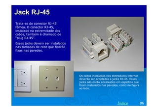 Jack RJ-45
Trata-se do conector RJ-45
fêmea. O conector RJ-45,
instalado na extremidade dos
cabos, também é chamado de
“plug RJ-45”.
Esses jacks devem ser instalados
nas tomadas de rede que ficarão
fixas nas paredes.

Os cabos instalados nos eletrodutos internos
deverão ser acoplados a jacks RJ-45. Esses
jacks são então encaixados em espelhos que
ficam instalados nas paredes, como na figura
ao lado.

Índice

86

 