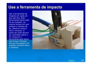 Use a ferramenta de impacto
Use a ferramenta de
impacto em cada um
dos oito fios. Esta
ferramenta fixará cada
fio ao conector, ao
mesmo tempo em que
cortará o excesso de
fio. Observe como é
feito o encaixe. O
ponto de corte deverá
ser orientado sobre o
fio. Empurre a
ferramenta para baixo
com força e firmeza,
até que ela aplique um
impacto cortante sobre
o conector.

Índice

91

 