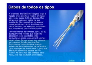 Cabos de todos os tipos
A expansão das telecomunicações exige a
ligação entre cidades e regiões afastadas
através de cabos de fibras ópticas. Mais
cara que o custo dos cabos é a sua
instalação. São necessárias obras para
passagem desses cabos. Encontramos
cabos de fibras, por exemplo, enterrados
sob os canteiros centrais de rodovias.
Concessionárias de estradas, água, luz ou
qualquer outro recurso que exija uma
passagem entre as cidades estão
aproveitando essas passagens já abertas
para instalar fibras e alugar seu uso para
as empresas de telecomunicações.
Empresas de transmissão de energia
elétrica estão usando cabos de para-raios
(que interligam as torres entre si, para sua
proteção) com fibras ópticas no seu
interio. As fibras não são afetadas pelos
raios, pois não conduzem eletricidade.


                                               Índice   112
 