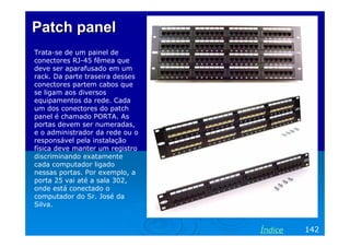 Patch panel
Trata-se de um painel de
conectores RJ-45 fêmea que
deve ser aparafusado em um
rack. Da parte traseira desses
conectores partem cabos que
se ligam aos diversos
equipamentos da rede. Cada
um dos conectores do patch
panel é chamado PORTA. As
portas devem ser numeradas,
e o administrador da rede ou o
responsável pela instalação
física deve manter um registro
discriminando exatamente
cada computador ligado
nessas portas. Por exemplo, a
porta 25 vai até a sala 302,
onde está conectado o
computador do Sr. José da
Silva.


                                 Índice   142
 