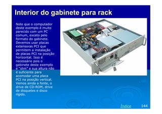 Interior do gabinete para rack
Note que o computador
deste exemplo é muito
parecido com um PC
comum, exceto pelo
formato do gabinete.
Devemos usar placas
extensoras PCI que
permitem a instalação
de placas PCI na posição
horizontal. Isso é
necessário pois o
gabinete deste exemplo
é “slim” e sua altura não
é suficiente para
acomodar uma placa
PCI na posição vertical.
Vemos ainda a fonte, o
drive de CD-ROM, drive
de disquetes e disco
rígido.


                                 Índice   144
 