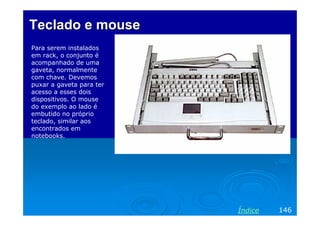 Teclado e mouse
Para serem instalados
em rack, o conjunto é
acompanhado de uma
gaveta, normalmente
com chave. Devemos
puxar a gaveta para ter
acesso a esses dois
dispositivos. O mouse
do exemplo ao lado é
embutido no próprio
teclado, similar aos
encontrados em
notebooks.




                          Índice   146
 