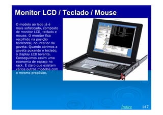 Monitor LCD / Teclado / Mouse
O modelo ao lado já é
mais sofisticado, composto
de monitor LCD, teclado e
mouse. O monitor fica
recolhido na posição
horizontal, no interior da
gaveta. Quando abrimos a
gaveta puxando o teclado,
o display LCD levanta.
Conseguimos assim uma
economia de espaço no
rack. É claro que existem
vários outros modelos com
o mesmo propósito.




                                Índice   147
 
