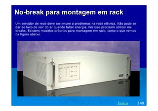 No-break para montagem em rack
Um servidor de rede deve ser imune a problemas na rede elétrica. Não pode se
dar ao luxo de sair do ar quando faltar energia. Por isso precisam utilizar no-
breaks. Existem modelos próprios para montagem em rack, como o que vemos
na figura abaixo.




                                                                  Índice          149
 