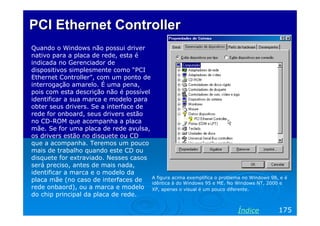 PCI Ethernet Controller
Quando o Windows não possui driver
nativo para a placa de rede, esta é
indicada no Gerenciador de
dispositivos simplesmente como “PCI
Ethernet Controller”, com um ponto de
interrogação amarelo. É uma pena,
pois com esta descrição não é possível
identificar a sua marca e modelo para
obter seus drivers. Se a interface de
rede for onboard, seus drivers estão
no CD-ROM que acompanha a placa
mãe. Se for uma placa de rede avulsa,
os drivers estão no disquete ou CD
que a acompanha. Teremos um pouco
mais de trabalho quando este CD ou
disquete for extraviado. Nesses casos
será preciso, antes de mais nada,
identificar a marca e o modelo da
                                       A figura acima exemplifica o problema no Windows 98, e é
placa mãe (no caso de interfaces de    idêntica à do Windows 95 e ME. No Windows NT, 2000 e
rede onbaord), ou a marca e modelo XP, apenas o visual é um pouco diferente.
do chip principal da placa de rede.

                                                                            Índice         175
 