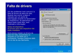Falta de drivers
Um dos problemas mais comuns é a
falta de drivers da placa de rede.
Quando isso ocorre, a placa é
indicada com um ponto de
interrogação amarelo no Gerenciador
de dispositivos. Se aplicarmos um
clique duplo neste item, será
mostrada a informação:
Status do dispositivo:
Os drivers para este dispositivo não
estão instalados.
Será preciso instalar os drivers da
placa de rede, encontrados no
disquete ou CD-ROM que a
acompanha. Também podemos obtê-
los no site do seu fabricante.




                                       Índice   176
 