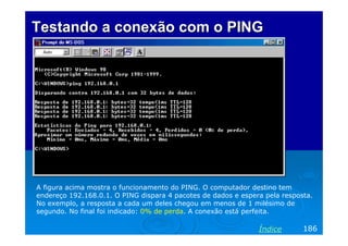 Testando a conexão com o PING




A figura acima mostra o funcionamento do PING. O computador destino tem
endereço 192.168.0.1. O PING dispara 4 pacotes de dados e espera pela resposta.
No exemplo, a resposta a cada um deles chegou em menos de 1 milésimo de
segundo. No final foi indicado: 0% de perda. A conexão está perfeita.

                                                               Índice       186
 