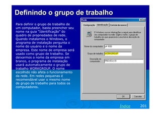 Definindo o grupo de trabalho
Para definir o grupo de trabalho de
um computador, basta preencher seu
nome na guia “Identificação” do
quadro de propriedades de rede.
Quando instalamos o Windows, o
programa de instalação pergunta o
nome do usuário e o nome da
empresa. Este nome de empresa será
usado como grupo de trabalho. Se
deixarmos o nome da empresa em
branco, o programa de instalação
usará automaticamente o grupo de
trabalho WORKGROUP. O nome
escolhido não afeta o funcionamento
da rede. Em redes pequenas é
recomendável usar o mesmo nome
de grupo de trabalho para todos os
computadores.




                                      Índice   201
 