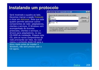 Instalando um protocolo
Será mostrado o quadro ao lado.
Devemos marcar a opção Protocolo
e clicar em Adicionar. Note que este
quadro permite adicionar outros
componentes de rede: adaptadores,
clientes e serviços. O Windows vem
acompanhado de diversos
protocolos, clientes e serviços, e
drivers para adaptadores, no seu
CD-ROM de instalação. Prepare este
CD, pois os novos componentes de
rede precisarão ser lidos. Se você
copiou o conteúdo deste CD para o
disco rígido antes de instalar o
Windows, não será preciso usar o
CD agora.




                                       Índice   208
 