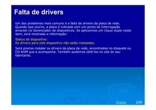 Falta de drivers
Um dos problemas mais comuns é a falta de drivers da placa de rede.
Quando isso ocorre, a placa é indicada com um ponto de interrogação
amarelo no Gerenciador de dispositivos. Se aplicarmos um clique duplo neste
item, será mostrada a informação:
Status do dispositivo:
Os drivers para este dispositivo não estão instalados.
Será preciso instalar os drivers da placa de rede, encontrados no disquete ou
CD-ROM que a acompanha. Também podemos obtê-los no site do seu
fabricante.




                                                                   Índice       226
 
