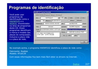 Programas de identificação
Você pode usar
programas de
identificação como o
HWINFO32 e o
AIDA32, encontrados
na área de programas
deste CD. Esses
programas identificam
a marca e modelo das
placas do computador,
inclusive a placa mãe
e a placa de rede.



No exemplo acima, o programa HWINFO32 identificou a placa de rede como:
Fabricante: Realtek
Modelo: RTL8139
Com essas informações fica bem mais fácil obter os drivers na Internet.



                                                                  Índice   227
 