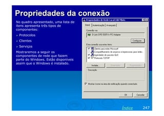 Propriedades da conexão
No quadro apresentado, uma lista de
itens apresenta três tipos de
componentes:
 Protocolos
 Clientes
 Serviços
Mostraremos a seguir os
componentes de rede que fazem
parte do Windows. Estão disponíveis
assim que o Windows é instalado.




                                      Índice   247
 