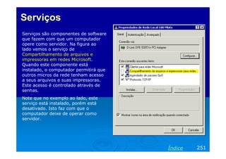 Serviços
Serviços são componentes de software
que fazem com que um computador
opere como servidor. Na figura ao
lado vemos o serviço de
Compartilhamento de arquivos e
impressoras em redes Microsoft.
Quando este componente está
instalado, o computador permitirá que
outros micros da rede tenham acesso
a seus arquivos e suas impressoras.
Este acesso é controlado através de
senhas.
Note que no exemplo ao lado, este
serviço está instalado, porém está
desativado. Isto faz com que o
computador deixe de operar como
servidor.




                                        Índice   251
 