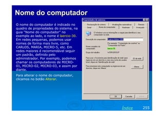 Nome do computador
O nome do computador é indicado no
quadro de propriedades do sistema, na
guia “Nome do computador” no
exemplo ao lado, o nome é laercio-30.
Em redes pequenas, podemos usar
nomes de forma mais livre, como
CARLOS, MARIA, MICRO-5, etc. Em
redes maiores é recomendável seguir
um padrão, definido pelo
administrador. Por exemplo, podemos
chamar os computadores de MICRO-
01, MICRO-02, MICRO-03, e assim por
diante.
Para alterar o nome do computador,
clicamos no botão Alterar.




                                        Índice   255
 