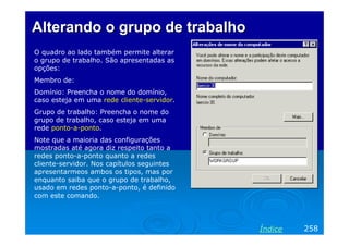 Alterando o grupo de trabalho
O quadro ao lado também permite alterar
o grupo de trabalho. São apresentadas as
opções:
Membro de:
Domínio: Preencha o nome do domínio,
caso esteja em uma rede cliente-servidor.
Grupo de trabalho: Preencha o nome do
grupo de trabalho, caso esteja em uma
rede ponto-a-ponto.
Note que a maioria das configurações
mostradas até agora diz respeito tanto a
redes ponto-a-ponto quanto a redes
cliente-servidor. Nos capítulos seguintes
apresentarmeos ambos os tipos, mas por
enquanto saiba que o grupo de trabalho,
usado em redes ponto-a-ponto, é definido
com este comando.




                                            Índice   258
 