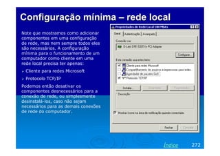 Configuração mínima – rede local
Note que mostramos como adicionar
componentes em uma configuração
de rede, mas nem sempre todos eles
são necessários. A configuração
mínima para o funcionamento de um
computador como cliente em uma
rede local precisa ter apenas:
 Cliente para redes Microsoft
 Protocolo TCP/IP
Podemos então desativar os
componentes desnecessários para a
conexão de rede, ou simplesmente
desinstalá-los, caso não sejam
necessários para as demais conexões
de rede do computador.




                                      Índice   272
 