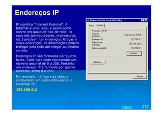 Endereços IP
IP significa “Internet Protocol”. A
Internet é uma rede, e assim como
ocorre em qualquer tipo de rede, os
seus nós (computadores, impressoras,
etc.) precisam ter endereços. Graças a
esses endereços, as informações podem
trafegar pela rede até chegar ao destino
correto.
Endereços IP são formados por quatro
bytes. Cada byte pode representar um
número decimal de 0 a 255. Portanto
um endereço IP é formado por quatro
números, entre 0 e 255.
Por exemplo, na figura ao lado, o
computador em teste está usando o
endereço IP:
192.168.0.2




                                           Índice   277
 
