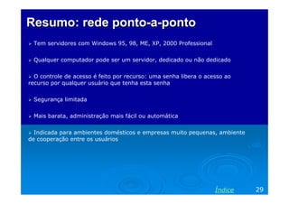 Resumo: rede ponto-a-ponto
 Tem servidores com Windows 95, 98, ME, XP, 2000 Professional


 Qualquer computador pode ser um servidor, dedicado ou não dedicado


  O controle de acesso é feito por recurso: uma senha libera o acesso ao
recurso por qualquer usuário que tenha esta senha


 Segurança limitada


 Mais barata, administração mais fácil ou automática


  Indicada para ambientes domésticos e empresas muito pequenas, ambiente
de cooperação entre os usuários




                                                                  Índice   29
 