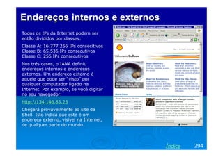 Endereços internos e externos
Todos os IPs da Internet podem ser
então divididos por classes:
Classe A: 16.777.256 IPs consecitivos
Classe B: 65.536 IPs consecutivos
Classe C: 256 IPs consecutivos
Nos três casos, o IANA definiu
endereços internos e endereços
externos. Um endereço externo é
aquele que pode ser “visto” por
qualquer computador ligado na
Internet. Por exemplo, se você digitar
no seu navegador:
http://134.146.83.23
Chegará provavelmente ao site da
Shell. Isto indica que este é um
endereço externo, visivel na Internet,
de qualquer parte do mundo.




                                         Índice   294
 