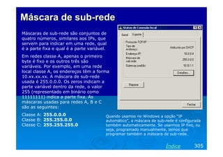 Máscara de sub-rede
Máscaras de sub-rede são conjuntos de
quatro números, similares aos IPs, que
servem para indicar em uma rede, qual
é a parte fixa e qual é a parte variável.
Em redes classe A, apenas o primeiro
byte é fixo e os outros três são
variáveis. Por exemplo, em uma rede
local classe A, os endereços têm a forma
10.xx.xx.xx. A máscara de sub-rede
usada é 255.0.0.0. Os zeros indicam a
parte variável dentro da rede, o valor
255 (representado em binário como
11111111) indica a parte fixa. As
máscaras usadas para redes A, B e C
são as seguintes:
Classe A: 255.0.0.0                     Quando usamos no Windows a opção “IP
Classe B: 255.255.0.0                   automático”, a máscara de sub-rede é configurada
Classe C: 255.255.255.0                 também automaticamente. Se usarmos IP fixo, ou
                                        seja, programado manualmente, temos que
                                        programar também a máscara de sub-rede.


                                                                      Índice        305
 