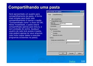Compartilhando uma pasta
Será apresentado um quadro para
compartilhamento da pasta. A forma
mais simples para fazer este
compartilhamento é marcar a opção
“Compartilhado como” e clicar em OK.
Nesta modalidade, a pasta estará
compartilhada apenas para leitura, e
sem proteção de senha. Qualquer
usuário da rede terá acesso à pasta,
mas poderá apenas ler seus arquivos
(isto inclui copiar dados e executar
programas existentes na pasta).




                                       Índice   328
 