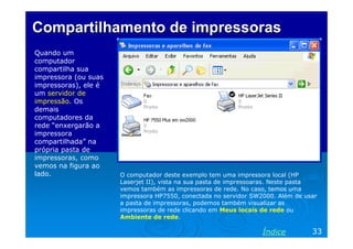 Compartilhamento de impressoras
Quando um
computador
compartilha sua
impressora (ou suas
impressoras), ele é
um servidor de
impressão. Os
demais
computadores da
rede “enxergarão a
impressora
compartilhada” na
própria pasta de
impressoras, como
vemos na figura ao
lado.                 O computador deste exemplo tem uma impressora local (HP
                      Laserjet II), vista na sua pasta de impressoaras. Neste pasta
                      vemos também as impressoras de rede. No caso, temos uma
                      impressora HP7550, conectada no servidor SW2000. Além de usar
                      a pasta de impressoras, podemos também visualizar as
                      impressoras de rede clicando em Meus locais de rede ou
                      Ambiente de rede.

                                                                  Índice         33
 