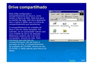 Drive compartilhado
Está então configurado o
compartilhamento do drive C, como
mostra a figura ao lado. Note que para
os clientes da rede, este drive aparecerá
com o nome C-SERV, que é o nome de
compartilhamento que escolhemos.
O compartilhamento de unidades de
disco é útil em várias situações. Por
exemplo, se um computador estiver com
uma unidade de CD ou de disquete
defeituosa, poderá usar a de outro
computador, através da rede. Note
entretanto que este tipo de
compartilhamento não dá direito à
gravação de CDs. O compartilhamento
de unidades de CD-ROM, mesmo do tipo
CD-R/RW, é válido apenas para leitura de
dados.




                                            Índice   335
 