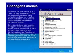 Checagens iniciais
O Windows XP, bem como o NT e o
2000, são pré-configurados durante
a sua instalação para operarem
como clientes. Basta ter uma placa
de rede instalada e provavelmente o
computador já estará operando
como cliente de rede.
Devemos entretanto fazer algumas
checagens. Assim como ocorre nas
demais versões do Windows, a placa
de rede precisa estar com seus
drivers instalados. Verifique isto no
Gerenciador de dispositivos, e caso a
placa esteja indicada com um ponto
de interrogação amarelo, providencie
a instalação dos seus drivers.




                                        Índice   341
 