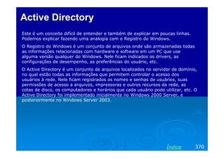 Active Directory
Este é um conceito difícil de entender e também de explicar em poucas linhas.
Podemos explicar fazendo uma analogia com o Registro do Windows.
O Registro do Windows é um conjunto de arquivos onde são armazenadas todas
as informações relacionadas com hardware e software em um PC que use
alguma versão qualquer do Windows. Nele ficam indicados os drivers, as
configurações de desempenho, as preferências do usuário, etc.
O Active Directory é um conjunto de arquivos localizados no servidor de domínio,
no qual estão todas as informações que permitem controlar o acesso dos
usuários à rede. Nele ficam registrados os nomes e senhas de usuários, suas
permissões de acesso a arquivos, impressoras e outros recursos da rede, as
cotas de disco, os computadores e horários que cada usuário pode utilizar, etc. O
Active Directory foi implementado inicialmente no Windows 2000 Server, e
posteriormente no Windows Server 2003.




                                                                  Índice        370
 