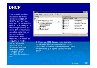 DHCP
Este conceito não é
exclusivo de redes
cliente-servidor. O
DHCP é um servidor
que tem como objetivo
definir os endereços IP
dos computadores da
rede. Em redes muito
grandes podemos ter
um computador
dedicado a este
trabalho. Em redes de
pequeno e médio
                          O Windows 2000 Server (e as demais
porte, um único
                          versões do Windows que operem como
servidor pode
                          servidores em redes cliente-servidor) tem
acumular funções,
                          um software que opera como servidor
operando como
                          DHCP.
servidor DHCP,
servidor de arquivos,
etc.


                                                                Índice   371
 
