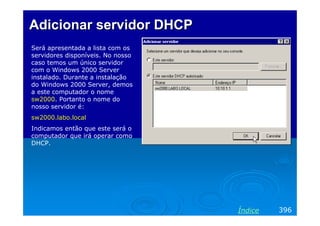 Adicionar servidor DHCP
Será apresentada a lista com os
servidores disponíveis. No nosso
caso temos um único servidor
com o Windows 2000 Server
instalado. Durante a instalação
do Windows 2000 Server, demos
a este computador o nome
sw2000. Portanto o nome do
nosso servidor é:
sw2000.labo.local
Indicamos então que este será o
computador que irá operar como
DHCP.




                                   Índice   396
 