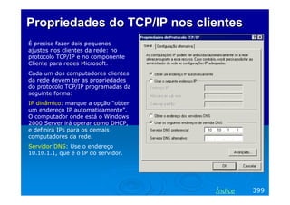 Propriedades do TCP/IP nos clientes
É preciso fazer dois pequenos
ajustes nos clientes da rede: no
protocolo TCP/IP e no componente
Cliente para redes Microsoft.
Cada um dos computadores clientes
da rede devem ter as propriedades
do protocolo TCP/IP programadas da
seguinte forma:
IP dinâmico: marque a opção “obter
um endereço IP automaticamente”.
O computador onde está o Windows
2000 Server irá operar como DHCP,
e definirá IPs para os demais
computadores da rede.
Servidor DNS: Use o endereço
10.10.1.1, que é o IP do servidor.




                                     Índice   399
 