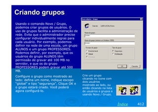 Criando grupos
Usando o comando Novo / Grupo,
podemos criar grupos de usuários. O
uso de grupos facilita a administração de
rede. Evita que o administrador precise
configurar individualmente regras para
cada usuário. Por exemplo, podemos
definir na rede de uma escola, um grupo
ALUNOS e um grupo PROFESSORES.
Podemos definir, por exemplo, que os
usuários do grupo ALUNOS têm
permissão de gravar até 100 MB no
servidor, e que os do grupo
PROFESSORES podem gravar até 500
MB.
Configure o grupo como mostrado ao          Crie um grupo
                                            clicando no ícone com
lado: defina um nome, indique escopo
                                            dois usuários
“global” e tipo “segurança”. Clique OK e    mostrado ao lado, ou
o grupo estará criado. Você poderá          então clicando na lista
agora configurá-lo.                         de usuários e grupos e
                                            usando Novo / Grupo.


                                                                      Índice   412
 