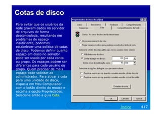 Cotas de disco
Para evitar que os usuários da
rede gravem dados no servidor
de arquivos de forma
descontrolada, resultando em
problemas de espaço
insuficiente, podemos
estabelecer uma política de cotas
de disco. Podemos definir quanto
espaço em disco no servidor
pode ser usado por cada conta
ou grupo. Os espaços podem ser
diferentes para cada usuário ou
grupo. Quem precisar de mais
espaço pode solicitar ao
administrador. Para ativar a cota
para uma unidade de disco,
clique-a em Meu Computador
com o botão direito do mouse e
escolha a opção Propriedades.
Selecione então a guia Cota.


                                    Índice   417
 