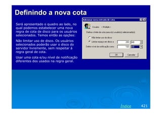 Definindo a nova cota
Será apresentado o quadro ao lado, no
qual podemos estabelecer uma nova
regra de cota de disco para os usuários
selecionados. Temos então as opções:
Não limitar uso de disco. Os usuários
selecionados poderão usar o disco do
servidor livremente, sem respeitar à
regra geral de cota.
Usar uma cota e/ou nível de notificação
diferentes dos usados na regra geral.




                                          Índice   421
 